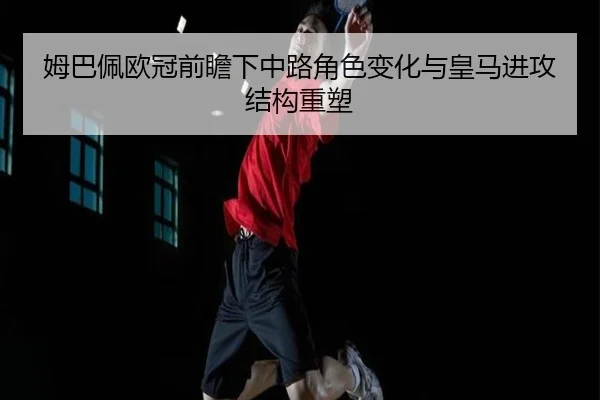 姆巴佩欧冠前瞻下中路角色变化与皇马进攻结构重塑 - BaJIeSPORtS