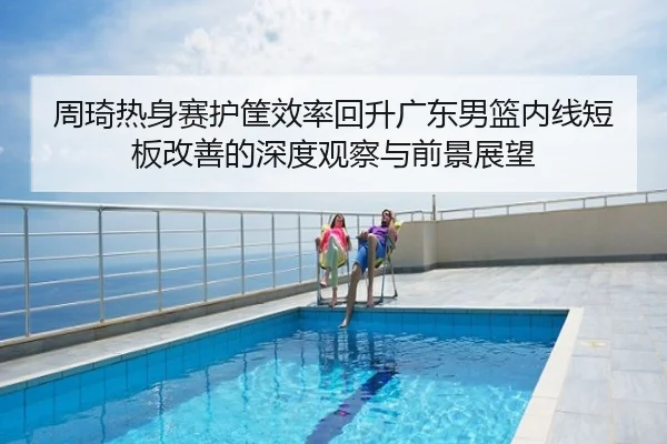 周琦热身赛护筐效率回升广东男篮内线短板改善的深度观察与前景展望（BaJIeSPORtS）