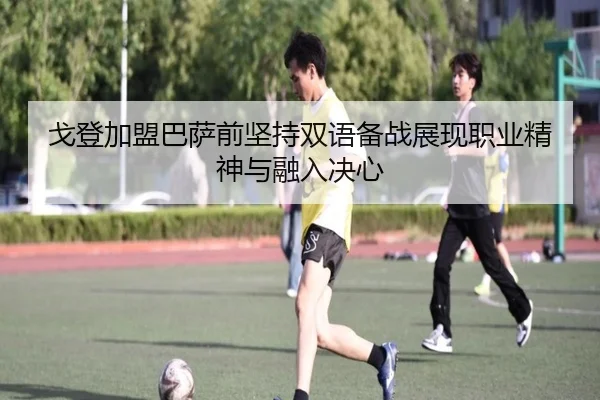 戈登加盟巴萨前坚持双语备战展现职业精神与融入决心（BaJIeSPORtS）